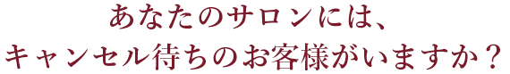 あなたのサロンには、
キャンセル待ちのお客様がいますか？